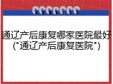 通辽产后康复哪家医院最好("通辽产后康复医院")