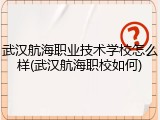 武汉航海职业技术学校怎么样(武汉航海职校如何)