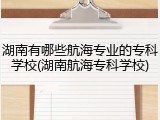 湖南有哪些航海专业的专科学校(湖南航海专科学校)