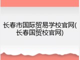 长春市国际贸易学校官网(长春国贸校官网)