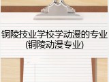 铜陵技业学校学动漫的专业(铜陵动漫专业)