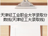 天津轻工业职业大学录取分数线(天津轻工大录取线)
