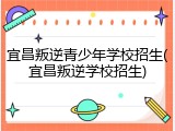 宜昌叛逆青少年学校招生(宜昌叛逆学校招生)
