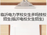 临沂电力学校女生多吗技校招生(临沂电校女生招生)