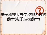 电子科技大专学校排名技校前十(电子技校前十)
