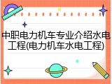 中职电力机车专业介绍水电工程(电力机车水电工程)