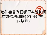 喀什岳普湖县哪里有数控机床维修培训班(喀什数控机床培训)