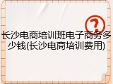 长沙电商培训班电子商务多少钱(长沙电商培训费用)