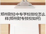 郑州财经中专学校技校怎么样(郑州财专技校如何)