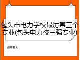 包头市电力学校最厉害三个专业(包头电力校三强专业)