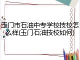玉门市石油中专学校技校怎么样(玉门石油技校如何)