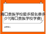 海口贵族学校最多报名费多少?(海口贵族学校学费)