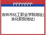 吉林市化工职业学院地址(吉化职院地址)