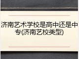济南艺术学校是高中还是中专(济南艺校类型)