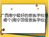 广西南宁最好的贵族学校是哪个(南宁顶级贵族学校)