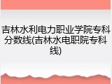 吉林水利电力职业学院专科分数线(吉林水电职院专科线)