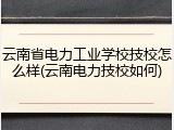 云南省电力工业学校技校怎么样(云南电力技校如何)
