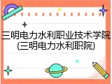 三明电力水利职业技术学院(三明电力水利职院)