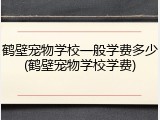 鹤壁宠物学校一般学费多少(鹤壁宠物学校学费)