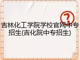 吉林化工学院学校官网中专招生(吉化院中专招生)