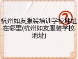 杭州如友服装培训学校地址在哪里(杭州如友服装学校地址)