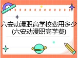 六安动漫职高学校费用多少(六安动漫职高学费)