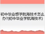 初中毕业想学航海技术怎么办?(初中毕业学航海技术)
