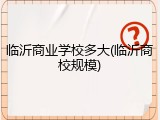 临沂商业学校多大(临沂商校规模)
