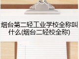 烟台第二轻工业学校全称叫什么(烟台二轻校全称)