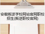 安徽叛逆学校网站官网职校招生(叛逆职校官网)