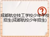 成都航空技工学校少年学校招生(成都航校少年招生)