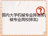 国内大学机械专业排名(机械专业高校排名)
