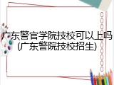 广东警官学院技校可以上吗(广东警院技校招生)