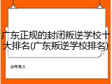 广东正规的封闭叛逆学校十大排名(广东叛逆学校排名)