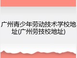 广州青少年劳动技术学校地址(广州劳技校地址)