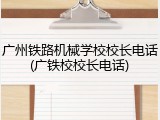广州铁路机械学校校长电话(广铁校校长电话)