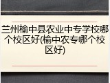 兰州榆中县农业中专学校哪个校区好(榆中农专哪个校区好)