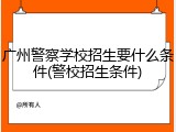 广州警察学校招生要什么条件(警校招生条件)
