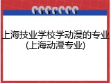 上海技业学校学动漫的专业(上海动漫专业)
