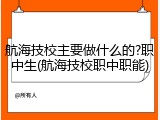 航海技校主要做什么的?职中生(航海技校职中职能)
