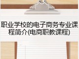 职业学校的电子商务专业课程简介(电商职教课程)