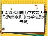 湖南省水利电力学校是大专吗(湖南水利电力学校是大专吗)