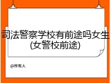 司法警察学校有前途吗女生(女警校前途)