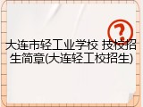 大连市轻工业学校 技校招生简章(大连轻工校招生)