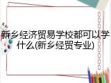 新乡经济贸易学校都可以学什么(新乡经贸专业)