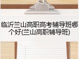 临沂兰山高职高考辅导班哪个好(兰山高职辅导班)