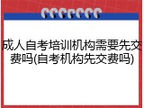 成人自考培训机构需要先交费吗(自考机构先交费吗)