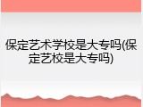 保定艺术学校是大专吗(保定艺校是大专吗)