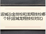 运城冶金技校和龙翔技校哪个好(运城龙翔技校对比)