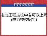 电力工程技校中专可以上吗(电力技校招生)
